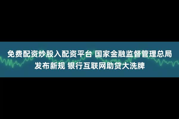 免费配资炒股入配资平台 国家金融监督管理总局发布新规 银行互联网助贷大洗牌