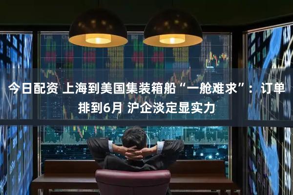 今日配资 上海到美国集装箱船“一舱难求”：订单排到6月 沪企淡定显实力