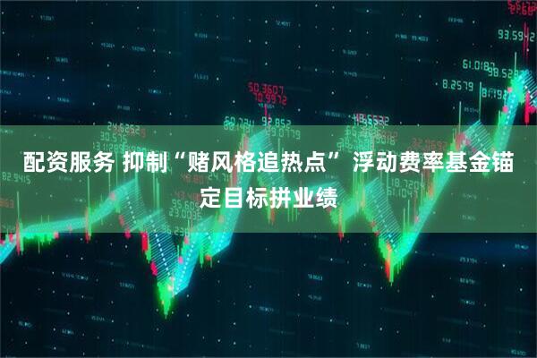 配资服务 抑制“赌风格追热点” 浮动费率基金锚定目标拼业绩