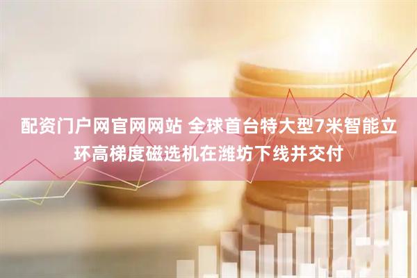 配资门户网官网网站 全球首台特大型7米智能立环高梯度磁选机在潍坊下线并交付