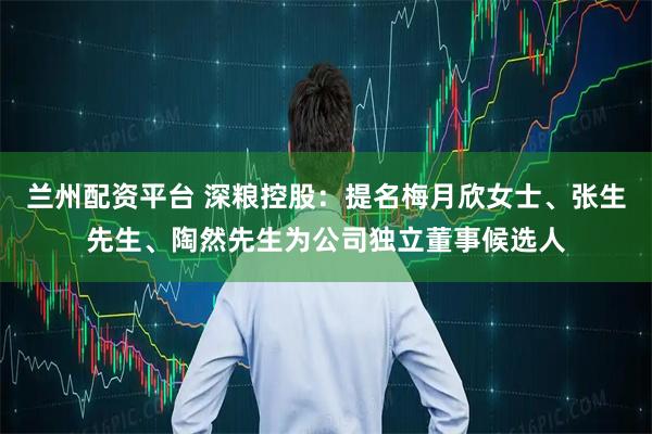 兰州配资平台 深粮控股：提名梅月欣女士、张生先生、陶然先生为公司独立董事候选人