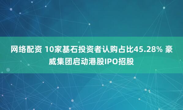 网络配资 10家基石投资者认购占比45.28% 豪威集团启动港股IPO招股