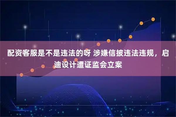 配资客服是不是违法的呀 涉嫌信披违法违规，启迪设计遭证监会立案